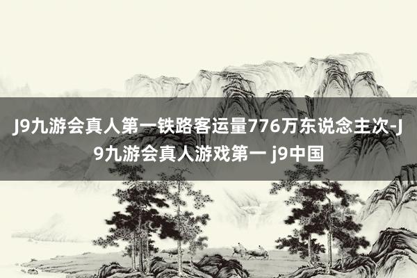 J9九游会真人第一铁路客运量776万东说念主次-J9九游会真人游戏第一 j9中国