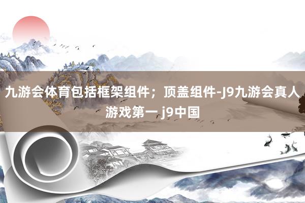 九游会体育包括框架组件；顶盖组件-J9九游会真人游戏第一 j9中国