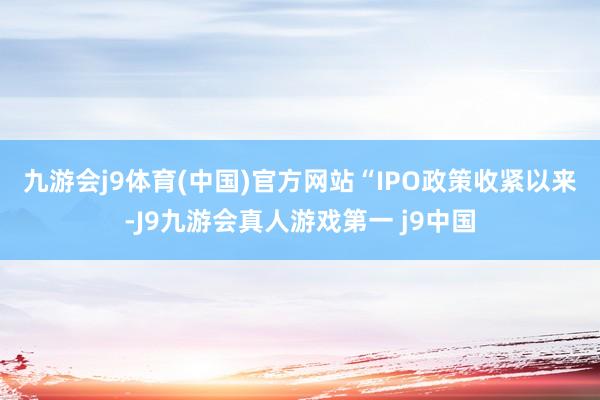 九游会j9体育(中国)官方网站　　“IPO政策收紧以来-J9九游会真人游戏第一 j9中国