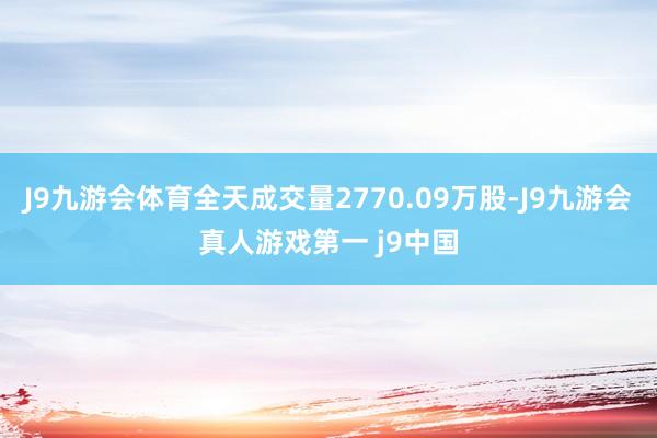 J9九游会体育全天成交量2770.09万股-J9九游会真人游戏第一 j9中国