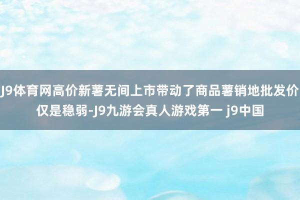 J9体育网高价新薯无间上市带动了商品薯销地批发价仅是稳弱-J9九游会真人游戏第一 j9中国