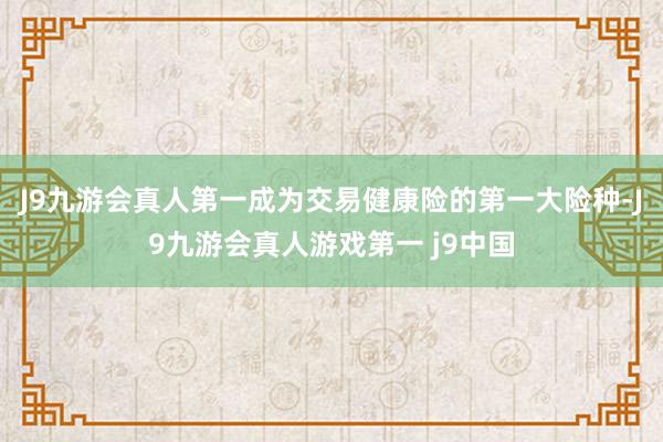 J9九游会真人第一成为交易健康险的第一大险种-J9九游会真人游戏第一 j9中国