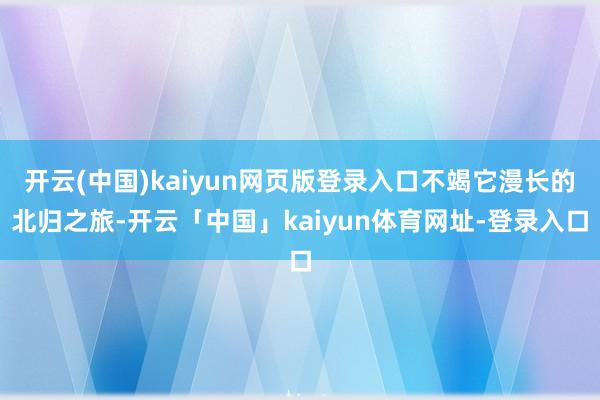 开云(中国)kaiyun网页版登录入口不竭它漫长的北归之旅-开云「中国」kaiyun体育网址-登录入口