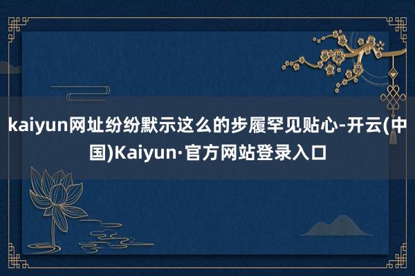 kaiyun网址纷纷默示这么的步履罕见贴心-开云(中国)Kaiyun·官方网站登录入口