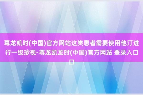 尊龙凯时(中国)官方网站这类患者需要使用他汀进行一级珍视-尊龙凯龙时(中国)官方网站 登录入口