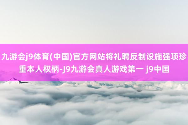 九游会j9体育(中国)官方网站将礼聘反制设施强项珍重本人权柄-J9九游会真人游戏第一 j9中国