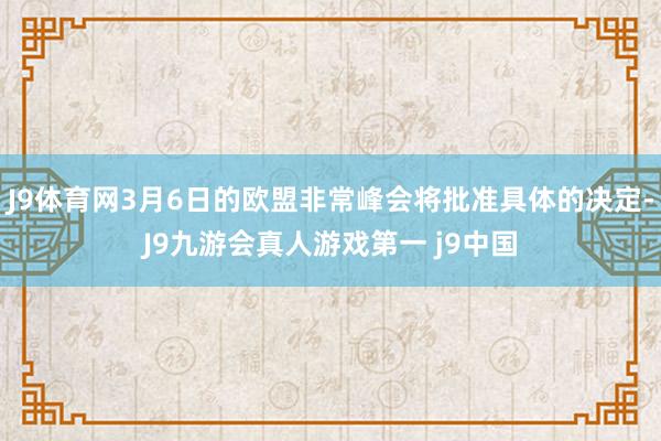 J9体育网3月6日的欧盟非常峰会将批准具体的决定-J9九游会真人游戏第一 j9中国