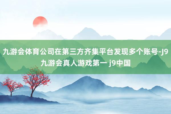 九游会体育公司在第三方齐集平台发现多个账号-J9九游会真人游戏第一 j9中国